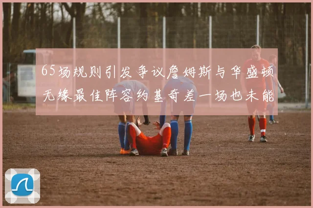 65场规则引发争议詹姆斯与华盛顿无缘最佳阵容约基奇差一场也未能入选