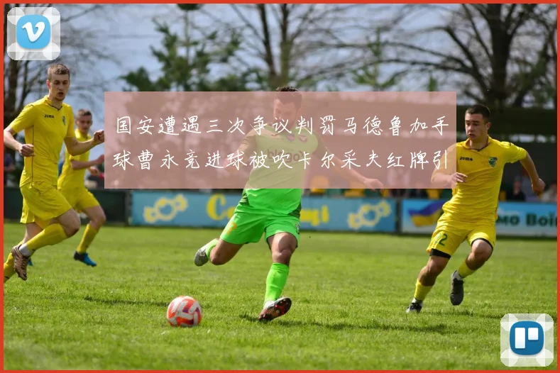 国安遭遇三次争议判罚马德鲁加手球曹永竞进球被吹卡尔采夫红牌引发热议