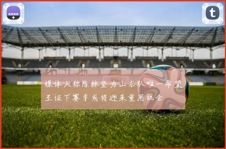 媒体人称陈林坚为山东队唯一希望王证下赛季或将迎来重用机会