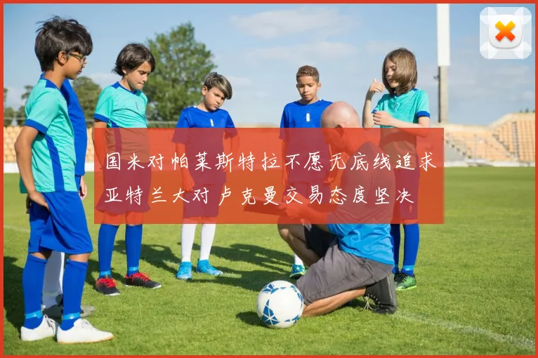 国米对帕莱斯特拉不愿无底线追求亚特兰大对卢克曼交易态度坚决