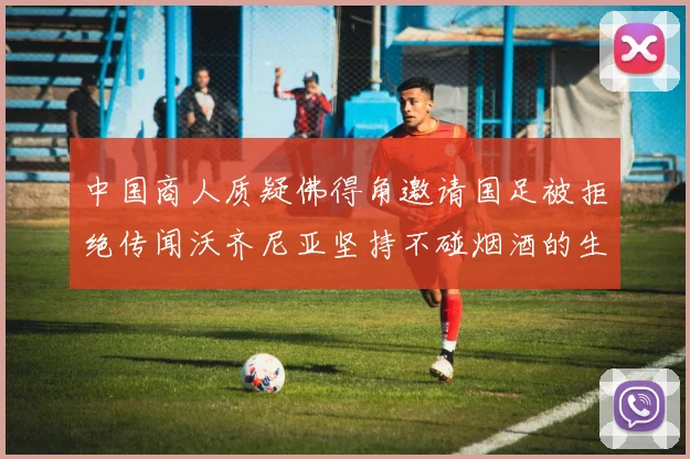 中国商人质疑佛得角邀请国足被拒绝传闻沃齐尼亚坚持不碰烟酒的生活方式