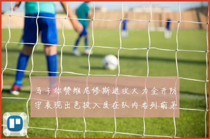 马卡称赞维尼修斯进攻火力全开防守表现出色投入度在队内名列前茅