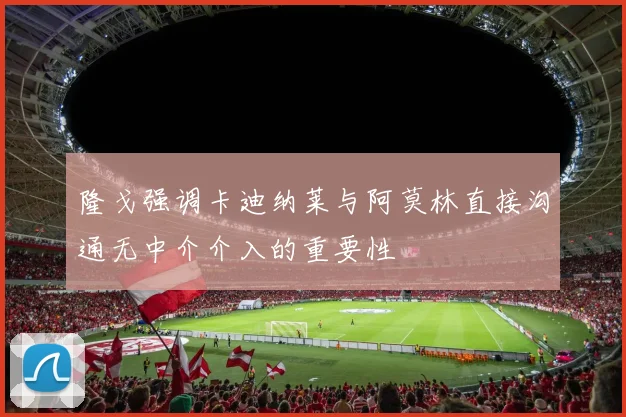隆戈强调卡迪纳莱与阿莫林直接沟通无中介介入的重要性