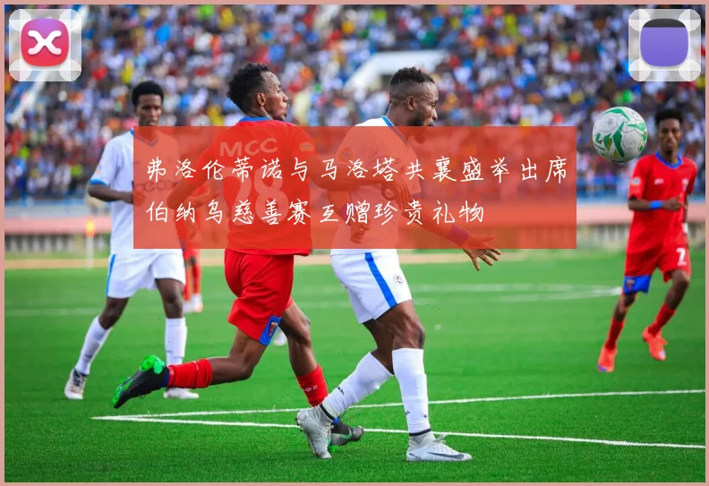 弗洛伦蒂诺与马洛塔共襄盛举出席伯纳乌慈善赛互赠珍贵礼物