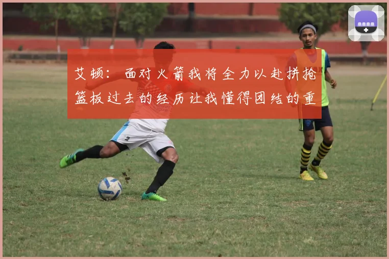 艾顿：面对火箭我将全力以赴拼抢篮板过去的经历让我懂得团结的重要性