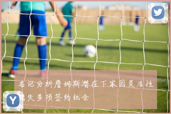 名记分析詹姆斯潜在下家因灵活性错失多项签约机会