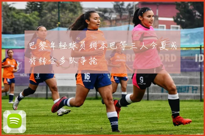 巴黎年轻球员姆本巴等三人今夏或将转会多队争抢