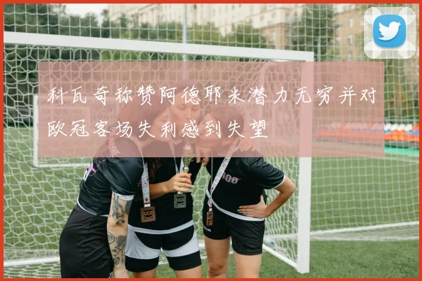 科瓦奇称赞阿德耶米潜力无穷并对欧冠客场失利感到失望