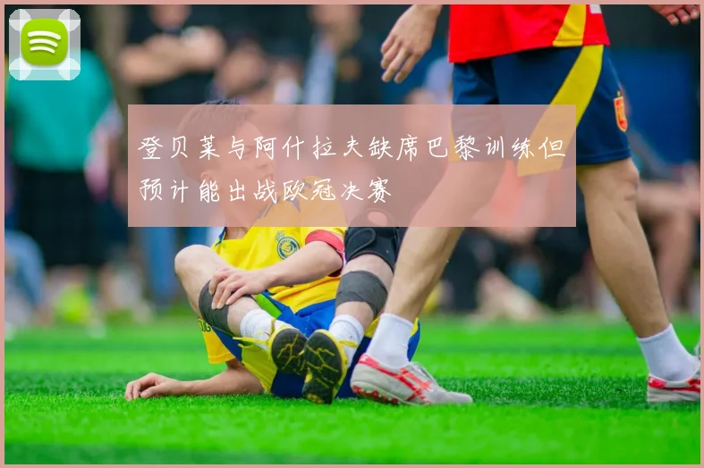 登贝莱与阿什拉夫缺席巴黎训练但预计能出战欧冠决赛