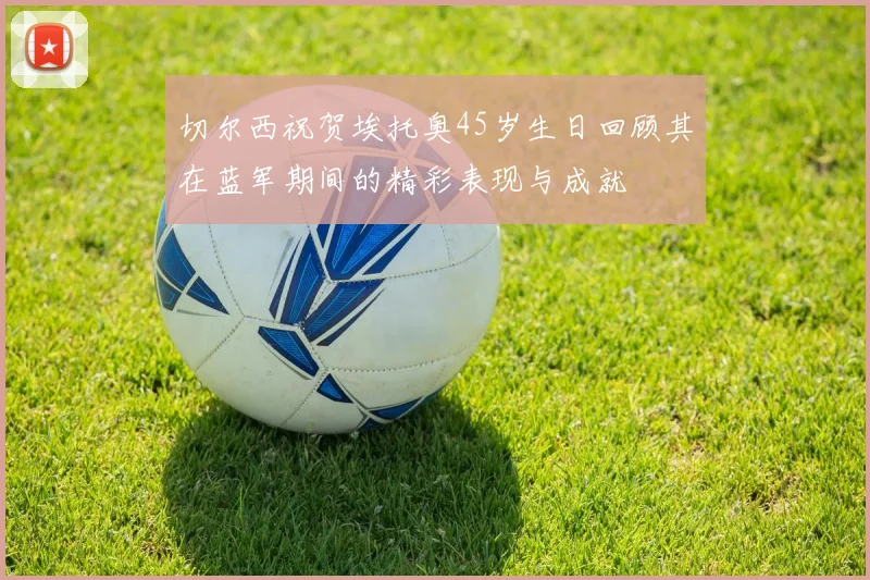 切尔西祝贺埃托奥45岁生日回顾其在蓝军期间的精彩表现与成就