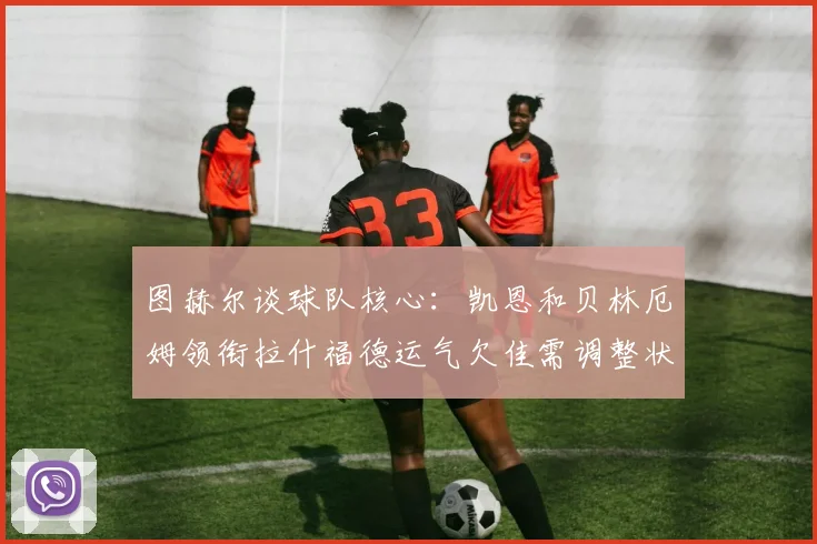 图赫尔谈球队核心：凯恩和贝林厄姆领衔拉什福德运气欠佳需调整状态
