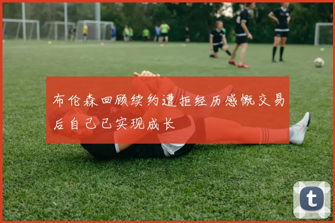 布伦森回顾续约遭拒经历感慨交易后自己已实现成长