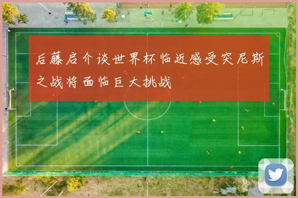 后藤启介谈世界杯临近感受突尼斯之战将面临巨大挑战