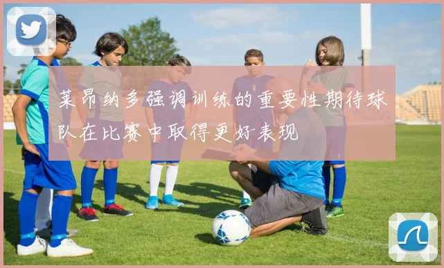 莱昂纳多强调训练的重要性期待球队在比赛中取得更好表现