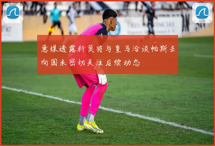 意媒透露科莫将与皇马洽谈帕斯去向国米密切关注后续动态