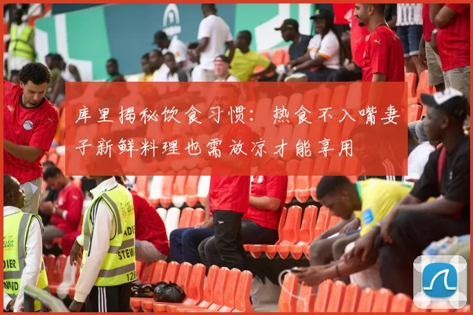 库里揭秘饮食习惯：热食不入嘴妻子新鲜料理也需放凉才能享用