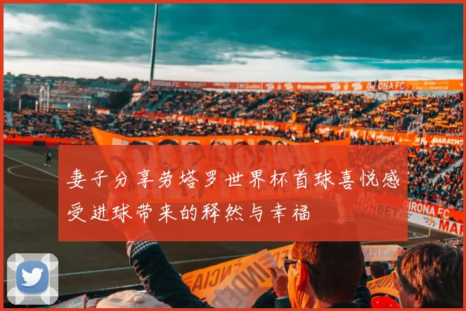 妻子分享劳塔罗世界杯首球喜悦感受进球带来的释然与幸福