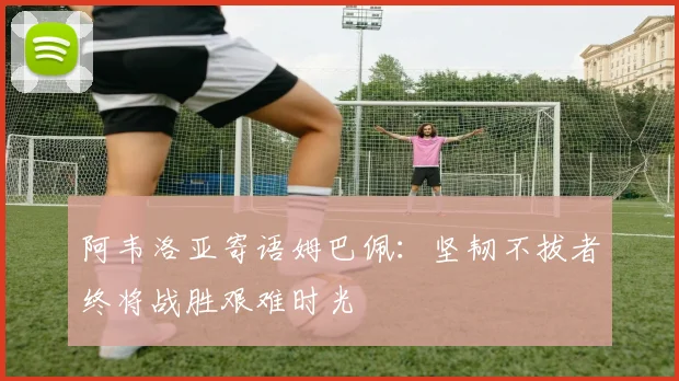 阿韦洛亚寄语姆巴佩：坚韧不拔者终将战胜艰难时光