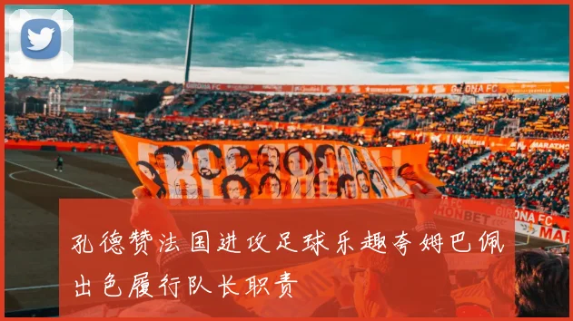 孔德赞法国进攻足球乐趣夸姆巴佩出色履行队长职责