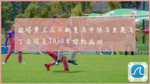 赫塔费正式买断皇马中场马里奥马丁合同至2030年续约成功