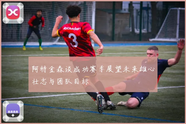 阿特金森谈成功赛季展望未来雄心壮志与团队目标
