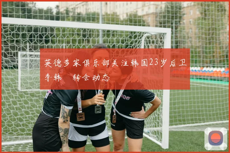 英德多家俱乐部关注韩国23岁后卫李韩汎转会动态