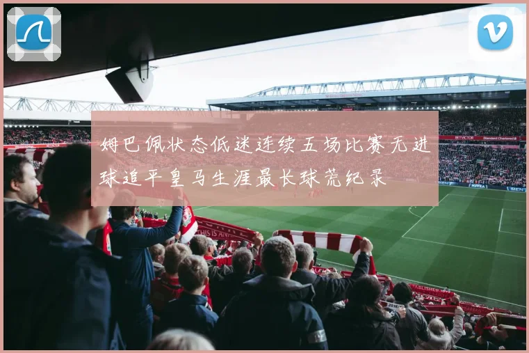 姆巴佩状态低迷连续五场比赛无进球追平皇马生涯最长球荒纪录