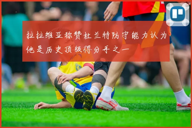 拉拉维亚称赞杜兰特防守能力认为他是历史顶级得分手之一